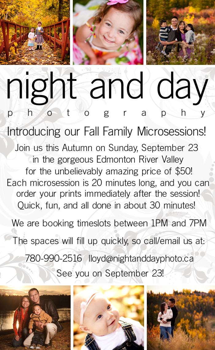 Introducing our Fall Family Microsessions!  Join us this Autumn on Sunday, September 23 in the gorgeous Edmonton River Valley for the unbelievably amazing price of $50!  Each microsession is 20 minutes long, and you can order you prints immediately after the session!  Quick fun, and all done in about 30 minutes!  We are booking timeslots between 1PM and 7PM.  The spaces will fill up quickly, so call/email us at : 7 8 0-9 9 0-2 5 1 6 lloyd@nightanddayphoto.ca  See you on September 23!