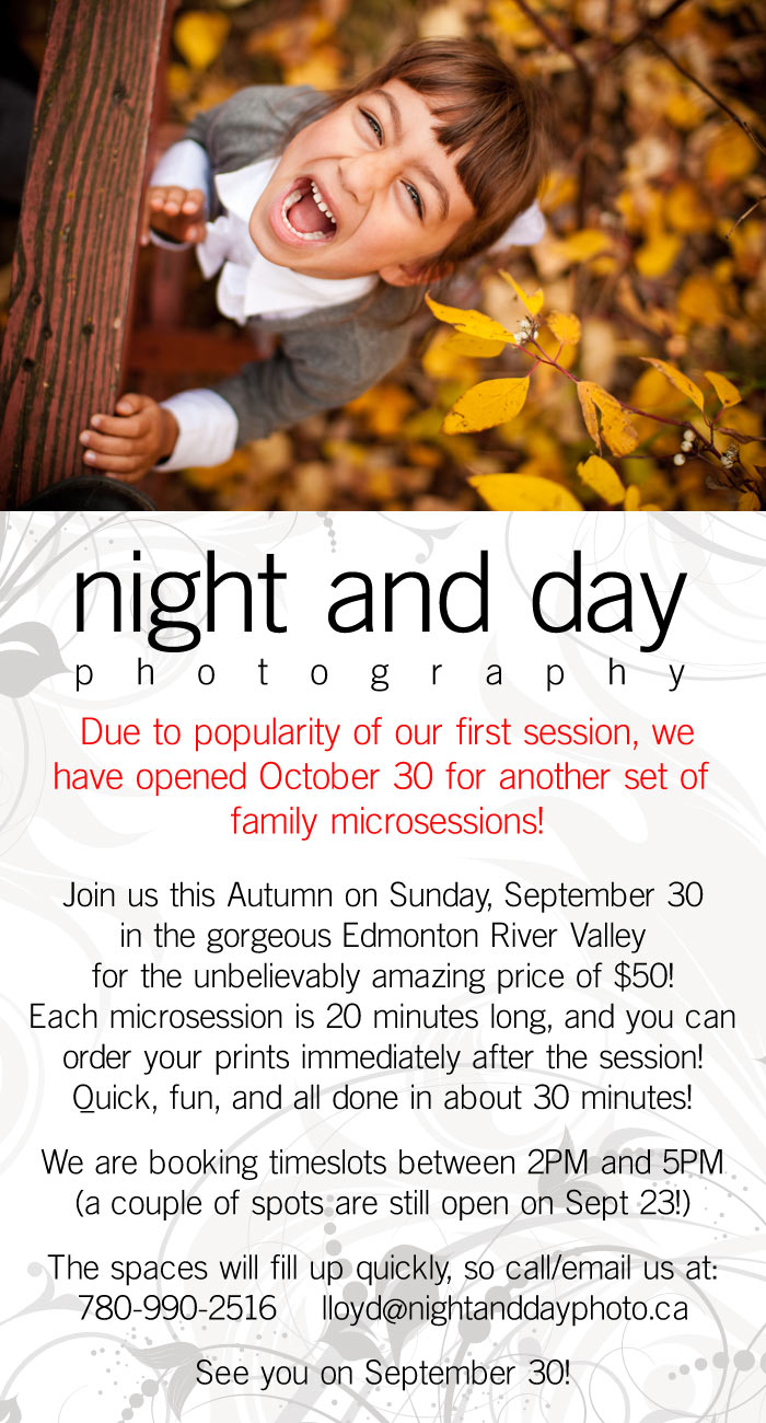 Introducing our Fall Family Microsessions!  Join us this Autumn on Sunday, September 30 in the gorgeous Edmonton River Valley for the unbelievably amazing price of $50!  Each microsession is 20 minutes long, and you can order you prints immediately after the session!  Quick fun, and all done in about 30 minutes!  We are booking timeslots between 2PM and 5PM.  (There are still a couple of spots left for September 23)  The spaces will fill up quickly, so call/email us at : 7 8 0-9 9 0-2 5 1 6 lloyd@nightanddayphoto.ca  See you on September 30!